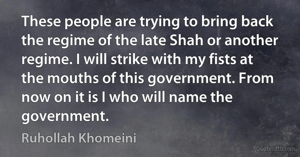 These people are trying to bring back the regime of the late Shah or another regime. I will strike with my fists at the mouths of this government. From now on it is I who will name the government. (Ruhollah Khomeini)