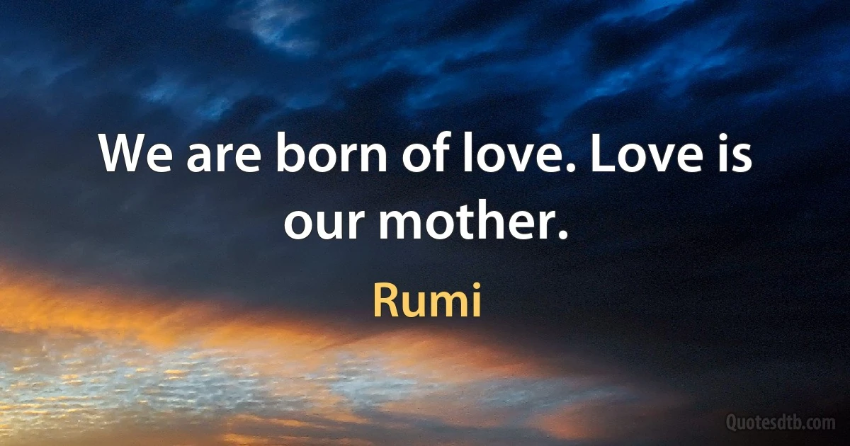 We are born of love. Love is our mother. (Rumi)