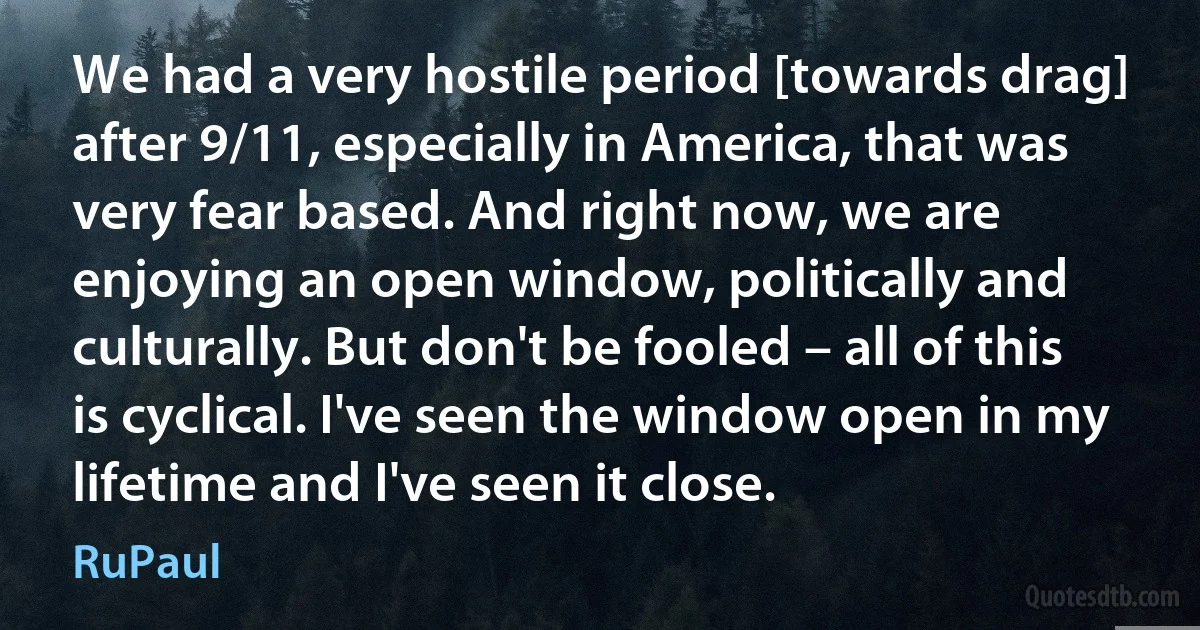 We had a very hostile period [towards drag] after 9/11, especially in America, that was very fear based. And right now, we are enjoying an open window, politically and culturally. But don't be fooled – all of this is cyclical. I've seen the window open in my lifetime and I've seen it close. (RuPaul)