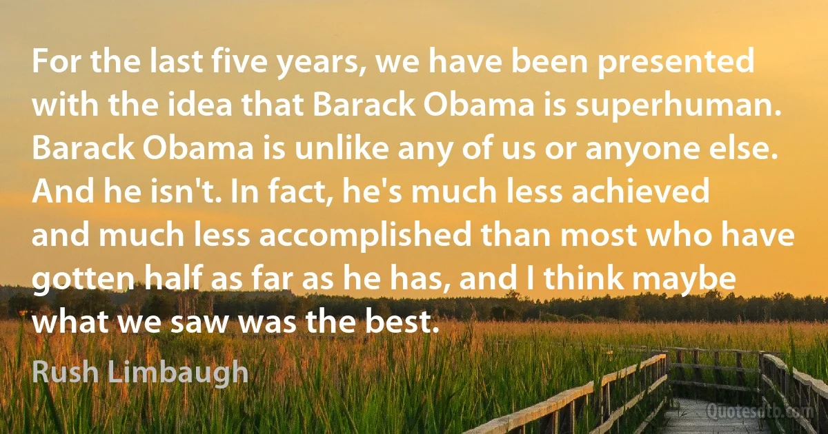 For the last five years, we have been presented with the idea that Barack Obama is superhuman. Barack Obama is unlike any of us or anyone else. And he isn't. In fact, he's much less achieved and much less accomplished than most who have gotten half as far as he has, and I think maybe what we saw was the best. (Rush Limbaugh)