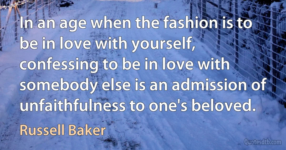 In an age when the fashion is to be in love with yourself, confessing to be in love with somebody else is an admission of unfaithfulness to one's beloved. (Russell Baker)