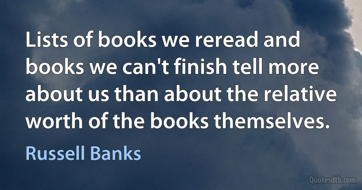 Lists of books we reread and books we can't finish tell more about us than about the relative worth of the books themselves. (Russell Banks)