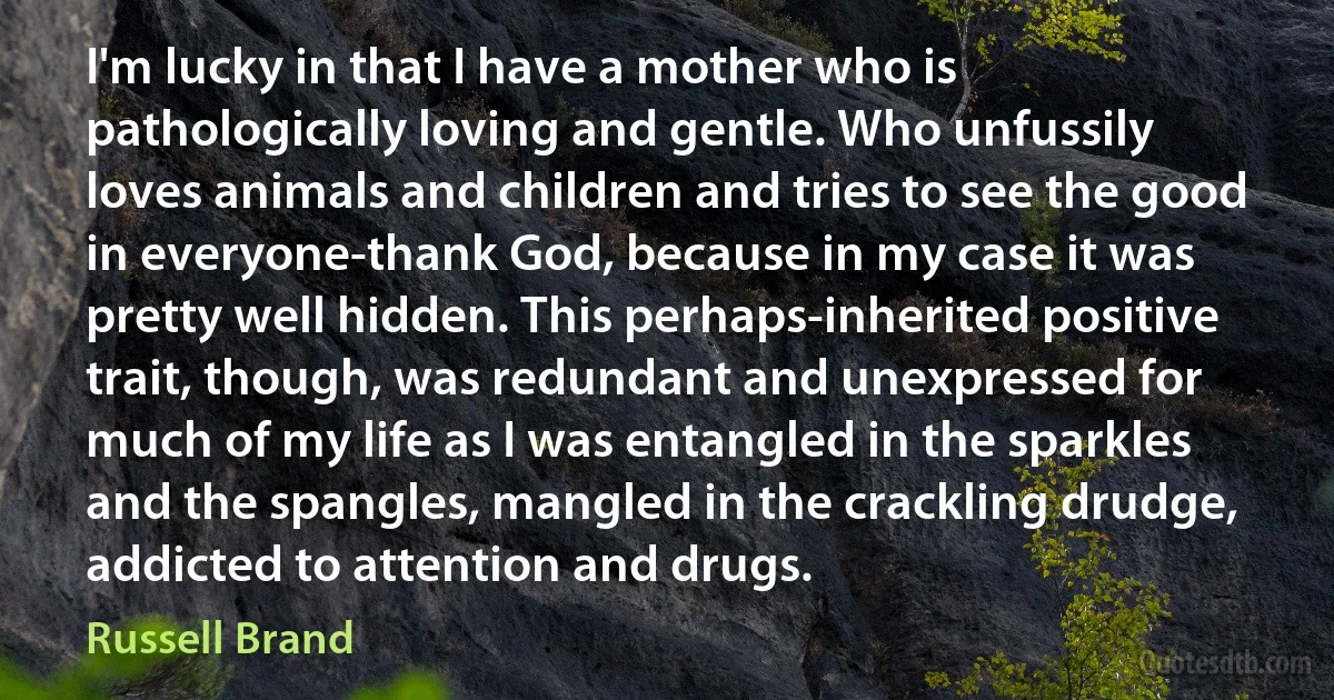 I'm lucky in that I have a mother who is pathologically loving and gentle. Who unfussily loves animals and children and tries to see the good in everyone-thank God, because in my case it was pretty well hidden. This perhaps-inherited positive trait, though, was redundant and unexpressed for much of my life as I was entangled in the sparkles and the spangles, mangled in the crackling drudge, addicted to attention and drugs. (Russell Brand)