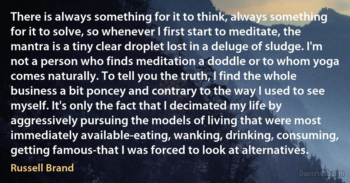 There is always something for it to think, always something for it to solve, so whenever I first start to meditate, the mantra is a tiny clear droplet lost in a deluge of sludge. I'm not a person who finds meditation a doddle or to whom yoga comes naturally. To tell you the truth, I find the whole business a bit poncey and contrary to the way I used to see myself. It's only the fact that I decimated my life by aggressively pursuing the models of living that were most immediately available-eating, wanking, drinking, consuming, getting famous-that I was forced to look at alternatives. (Russell Brand)