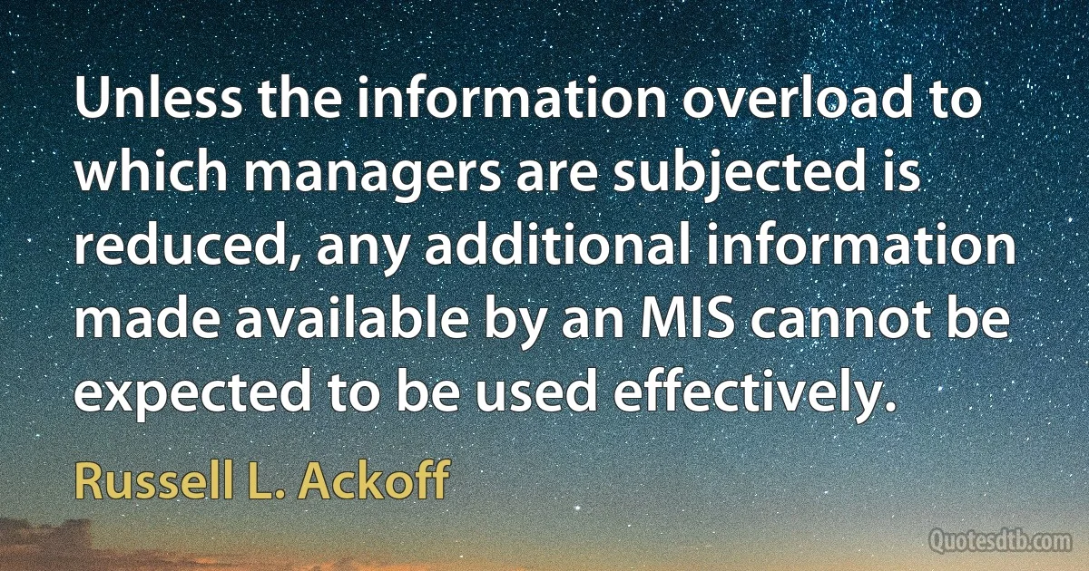 Unless the information overload to which managers are subjected is reduced, any additional information made available by an MIS cannot be expected to be used effectively. (Russell L. Ackoff)