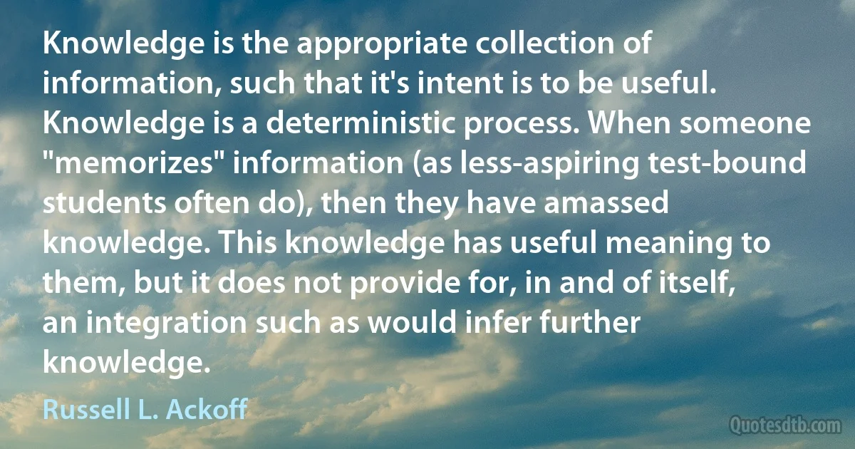 Knowledge is the appropriate collection of information, such that it's intent is to be useful. Knowledge is a deterministic process. When someone "memorizes" information (as less-aspiring test-bound students often do), then they have amassed knowledge. This knowledge has useful meaning to them, but it does not provide for, in and of itself, an integration such as would infer further knowledge. (Russell L. Ackoff)