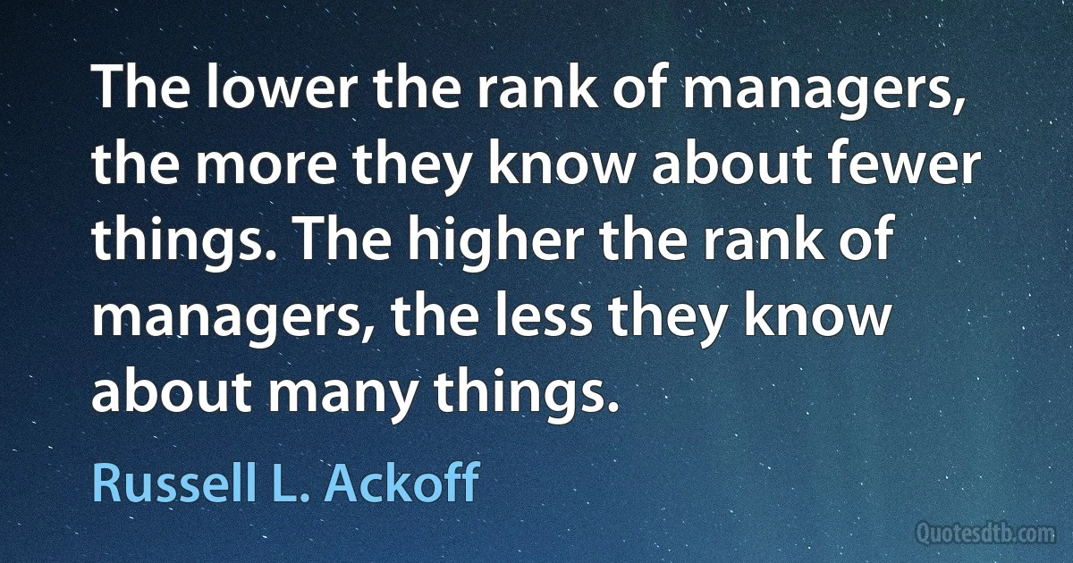 The lower the rank of managers, the more they know about fewer things. The higher the rank of managers, the less they know about many things. (Russell L. Ackoff)