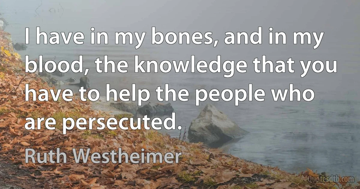 I have in my bones, and in my blood, the knowledge that you have to help the people who are persecuted. (Ruth Westheimer)