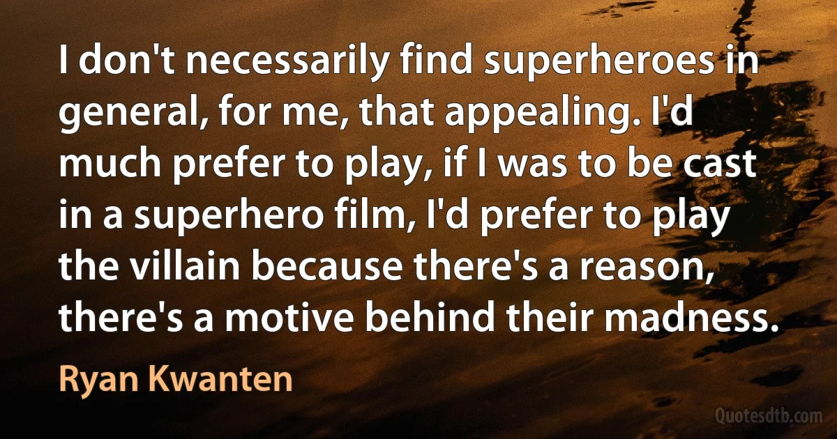 I don't necessarily find superheroes in general, for me, that appealing. I'd much prefer to play, if I was to be cast in a superhero film, I'd prefer to play the villain because there's a reason, there's a motive behind their madness. (Ryan Kwanten)