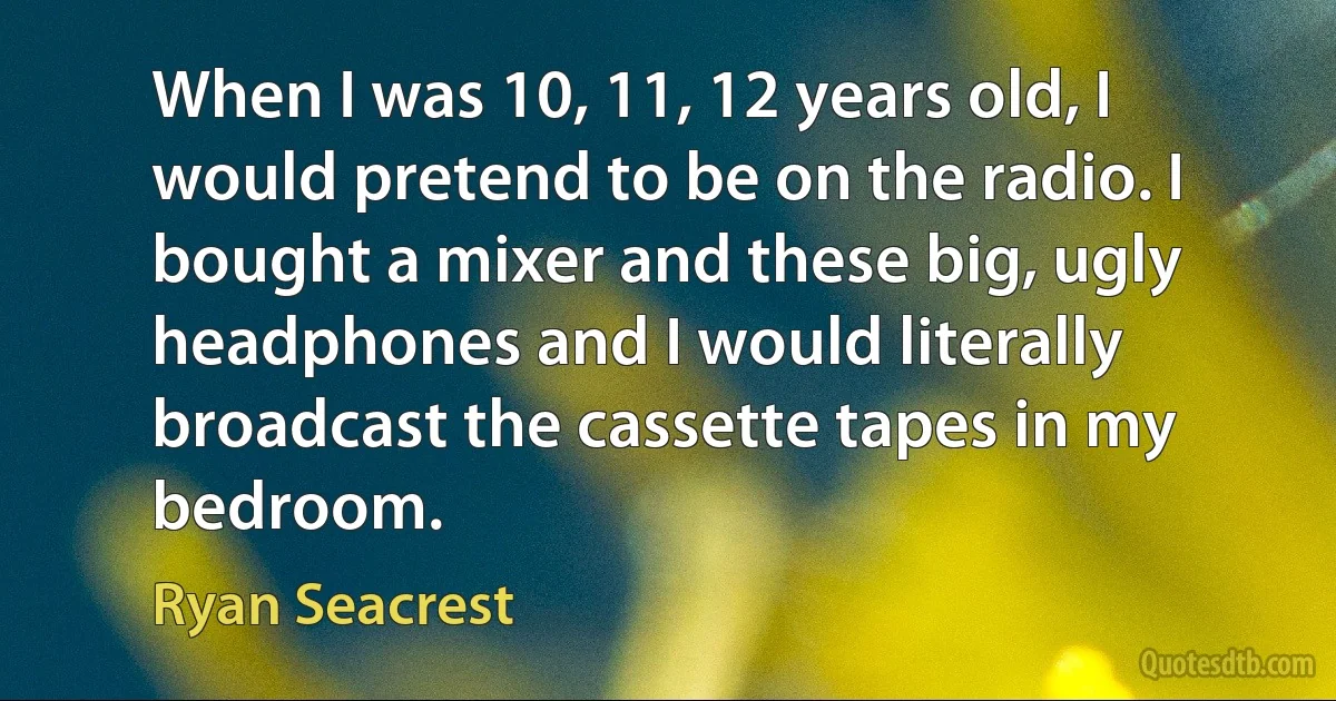 When I was 10, 11, 12 years old, I would pretend to be on the radio. I bought a mixer and these big, ugly headphones and I would literally broadcast the cassette tapes in my bedroom. (Ryan Seacrest)