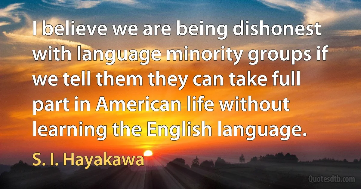 I believe we are being dishonest with language minority groups if we tell them they can take full part in American life without learning the English language. (S. I. Hayakawa)