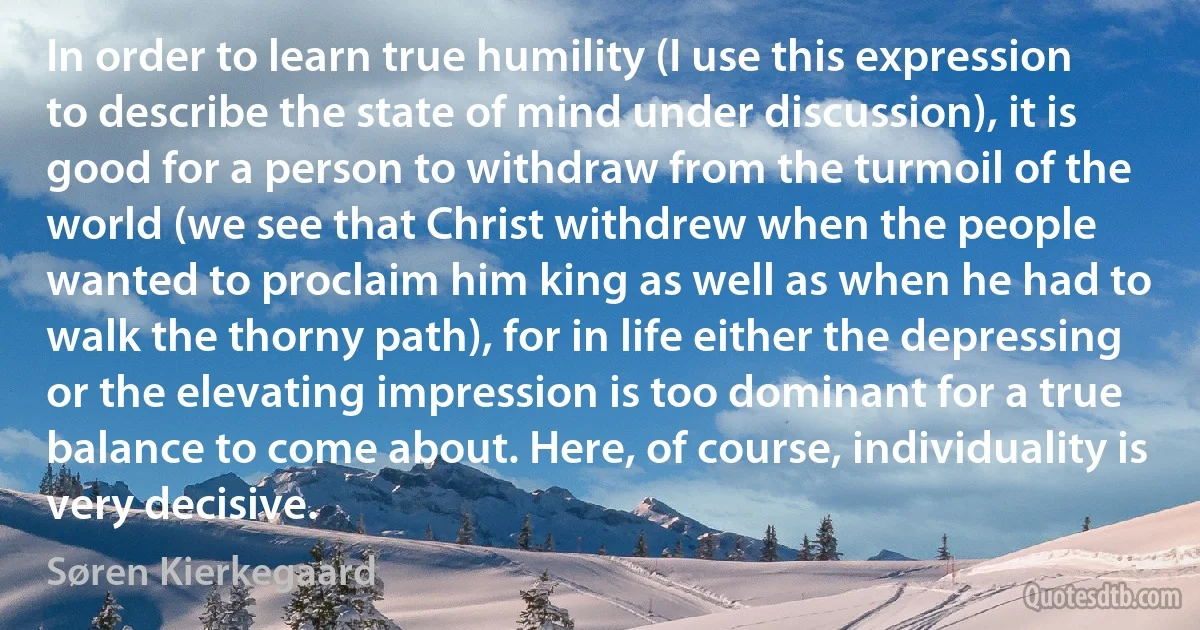 In order to learn true humility (I use this expression to describe the state of mind under discussion), it is good for a person to withdraw from the turmoil of the world (we see that Christ withdrew when the people wanted to proclaim him king as well as when he had to walk the thorny path), for in life either the depressing or the elevating impression is too dominant for a true balance to come about. Here, of course, individuality is very decisive. (Søren Kierkegaard)