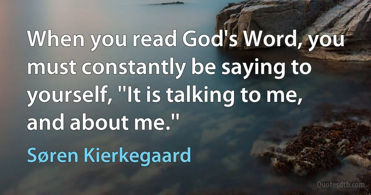 When you read God's Word, you must constantly be saying to yourself, ''It is talking to me, and about me.'' (Søren Kierkegaard)