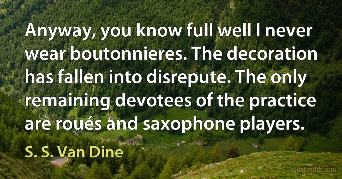 Anyway, you know full well I never wear boutonnieres. The decoration has fallen into disrepute. The only remaining devotees of the practice are roués and saxophone players. (S. S. Van Dine)