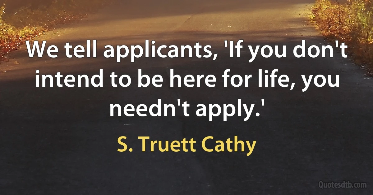 We tell applicants, 'If you don't intend to be here for life, you needn't apply.' (S. Truett Cathy)