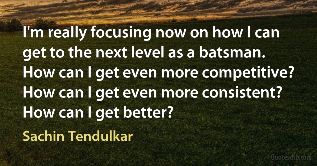 I'm really focusing now on how I can get to the next level as a batsman. How can I get even more competitive? How can I get even more consistent? How can I get better? (Sachin Tendulkar)