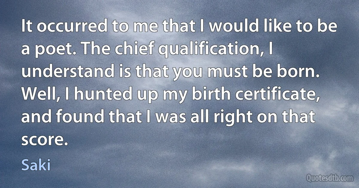 It occurred to me that I would like to be a poet. The chief qualification, I understand is that you must be born. Well, I hunted up my birth certificate, and found that I was all right on that score. (Saki)