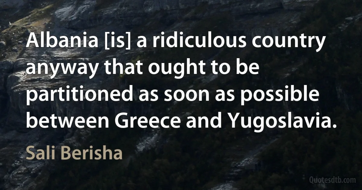 Albania [is] a ridiculous country anyway that ought to be partitioned as soon as possible between Greece and Yugoslavia. (Sali Berisha)