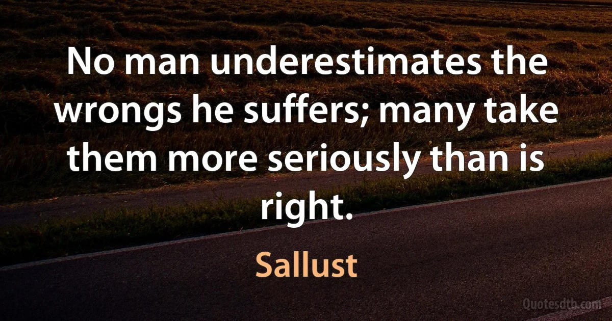 No man underestimates the wrongs he suffers; many take them more seriously than is right. (Sallust)