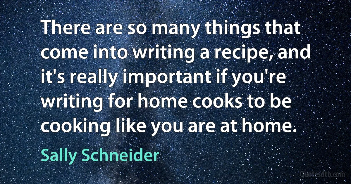 There are so many things that come into writing a recipe, and it's really important if you're writing for home cooks to be cooking like you are at home. (Sally Schneider)