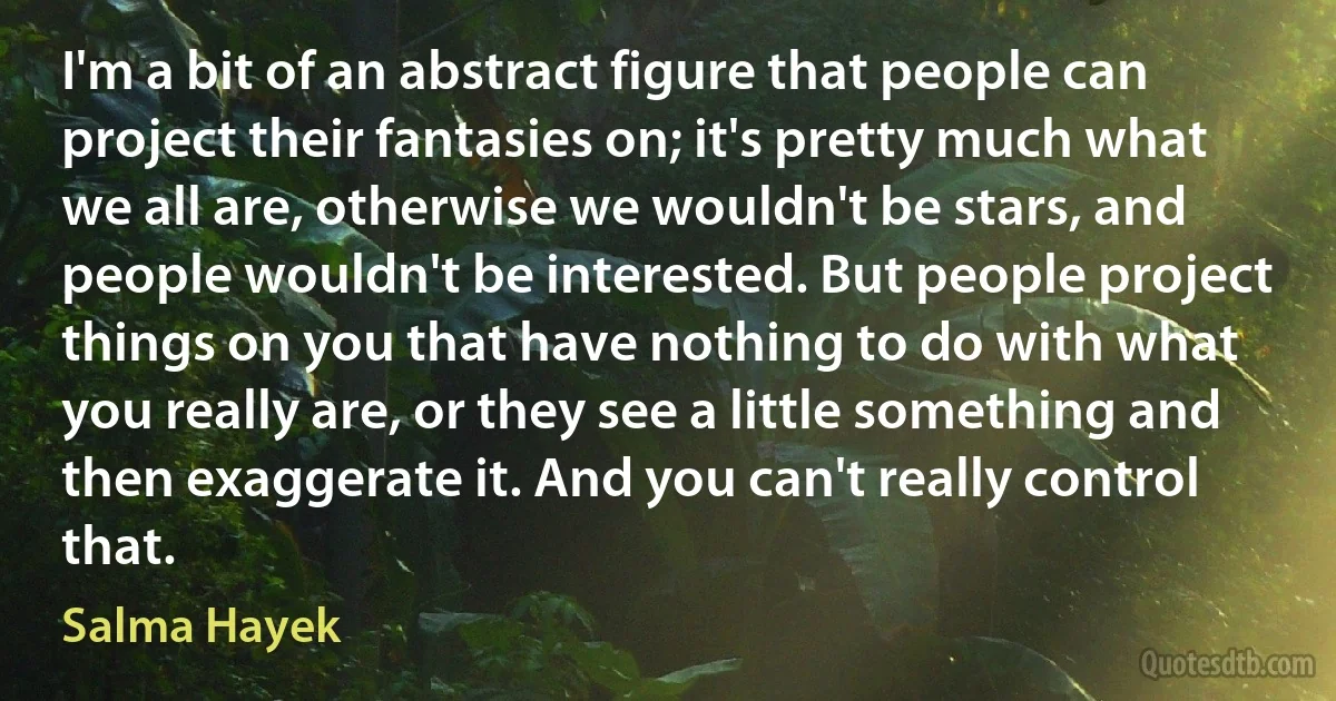 I'm a bit of an abstract figure that people can project their fantasies on; it's pretty much what we all are, otherwise we wouldn't be stars, and people wouldn't be interested. But people project things on you that have nothing to do with what you really are, or they see a little something and then exaggerate it. And you can't really control that. (Salma Hayek)