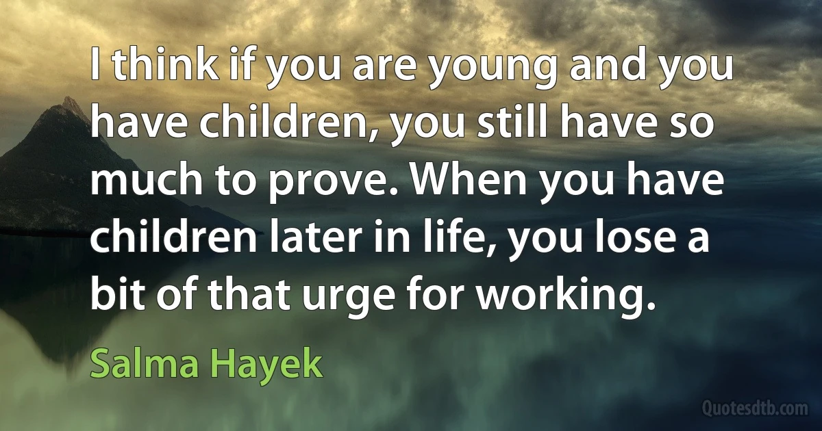 I think if you are young and you have children, you still have so much to prove. When you have children later in life, you lose a bit of that urge for working. (Salma Hayek)