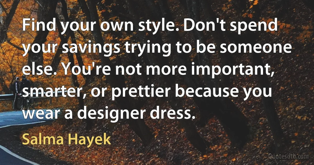 Find your own style. Don't spend your savings trying to be someone else. You're not more important, smarter, or prettier because you wear a designer dress. (Salma Hayek)