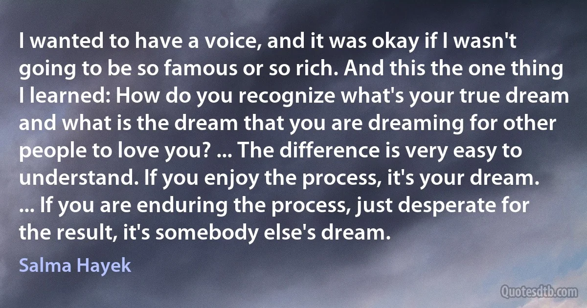 I wanted to have a voice, and it was okay if I wasn't going to be so famous or so rich. And this the one thing I learned: How do you recognize what's your true dream and what is the dream that you are dreaming for other people to love you? ... The difference is very easy to understand. If you enjoy the process, it's your dream. ... If you are enduring the process, just desperate for the result, it's somebody else's dream. (Salma Hayek)