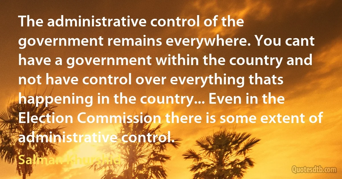 The administrative control of the government remains everywhere. You cant have a government within the country and not have control over everything thats happening in the country... Even in the Election Commission there is some extent of administrative control. (Salman Khurshid)