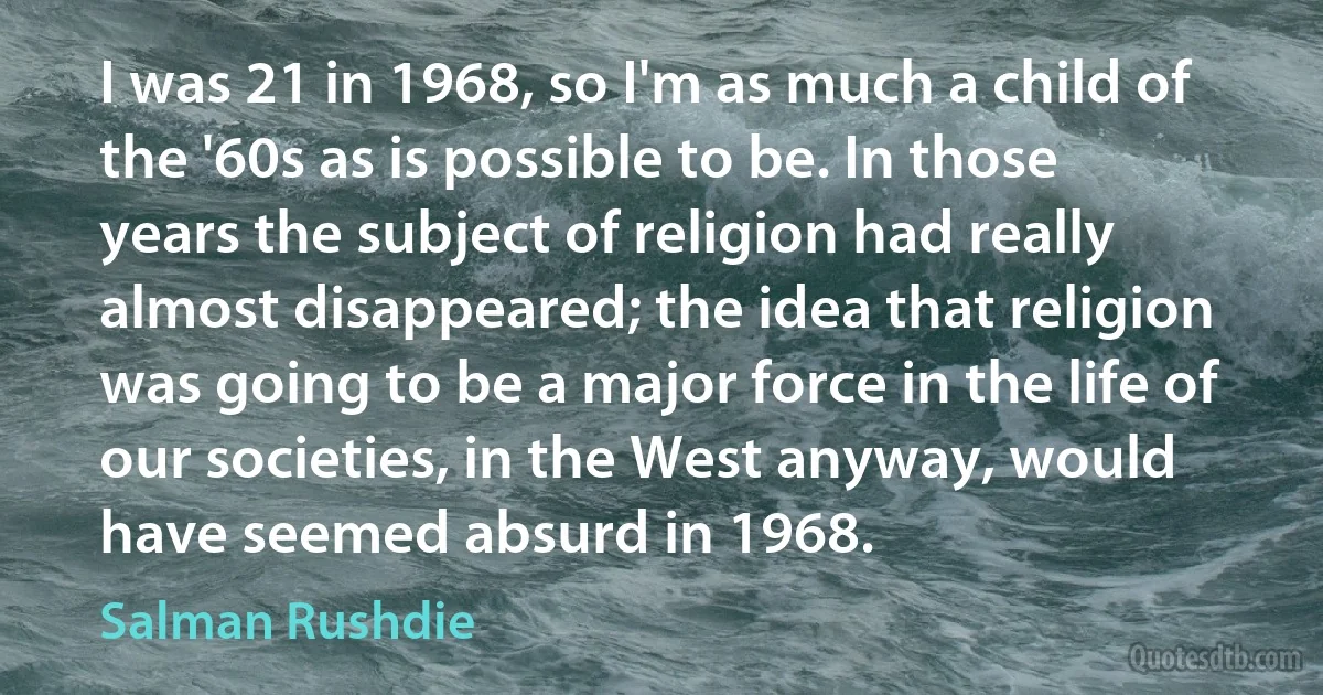 I was 21 in 1968, so I'm as much a child of the '60s as is possible to be. In those years the subject of religion had really almost disappeared; the idea that religion was going to be a major force in the life of our societies, in the West anyway, would have seemed absurd in 1968. (Salman Rushdie)