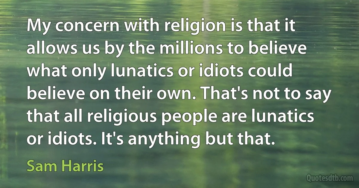 My concern with religion is that it allows us by the millions to believe what only lunatics or idiots could believe on their own. That's not to say that all religious people are lunatics or idiots. It's anything but that. (Sam Harris)