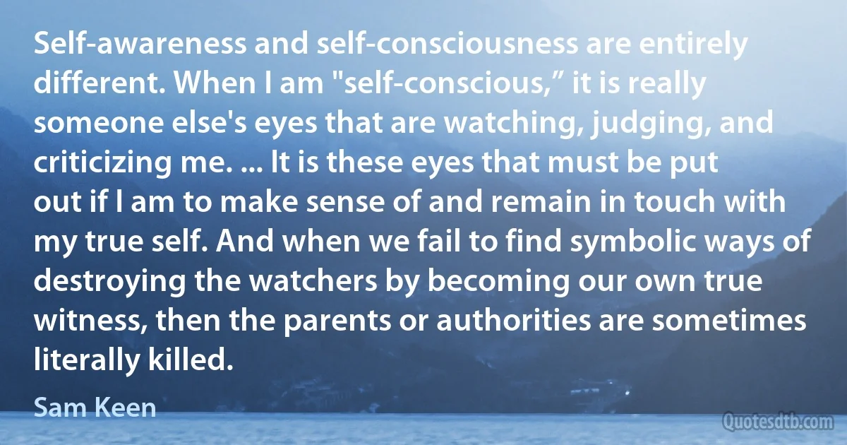 Self-awareness and self-consciousness are entirely different. When I am "self-conscious,” it is really someone else's eyes that are watching, judging, and criticizing me. ... It is these eyes that must be put out if I am to make sense of and remain in touch with my true self. And when we fail to find symbolic ways of destroying the watchers by becoming our own true witness, then the parents or authorities are sometimes literally killed. (Sam Keen)