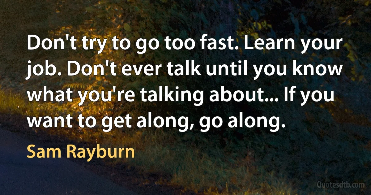 Don't try to go too fast. Learn your job. Don't ever talk until you know what you're talking about... If you want to get along, go along. (Sam Rayburn)