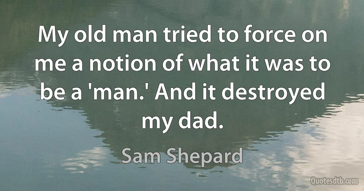 My old man tried to force on me a notion of what it was to be a 'man.' And it destroyed my dad. (Sam Shepard)