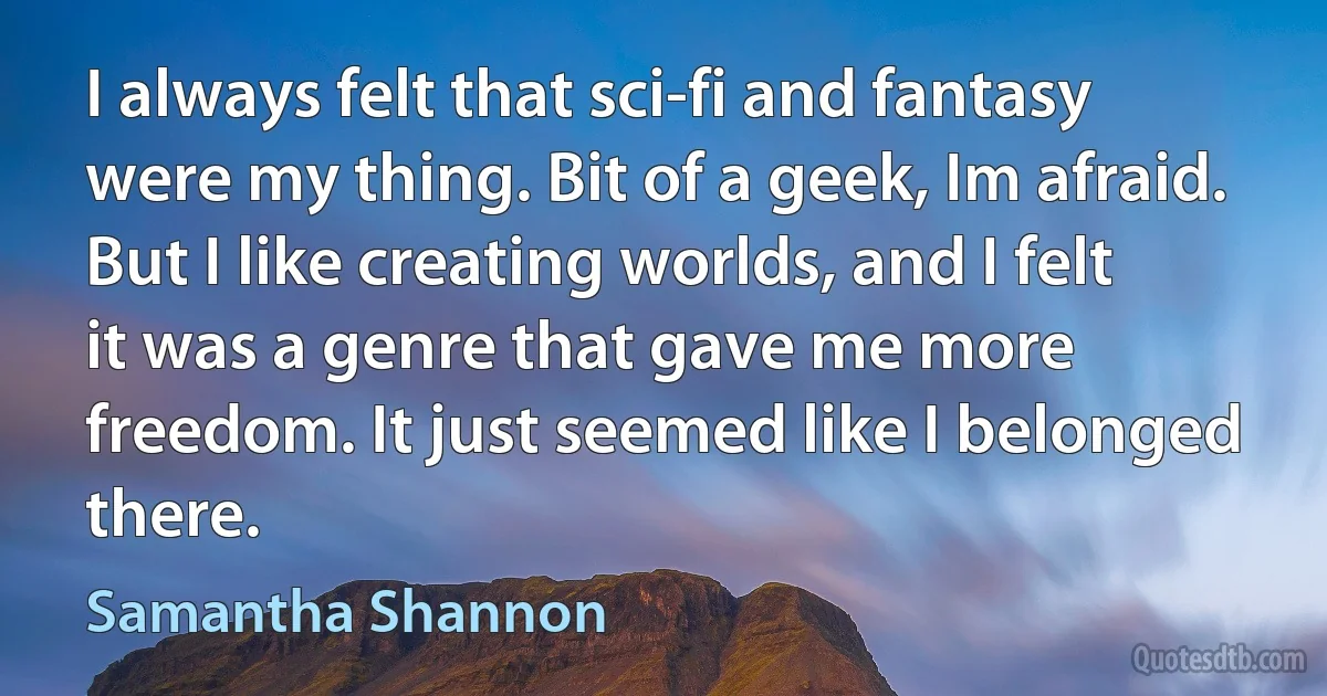 I always felt that sci-fi and fantasy were my thing. Bit of a geek, Im afraid. But I like creating worlds, and I felt it was a genre that gave me more freedom. It just seemed like I belonged there. (Samantha Shannon)