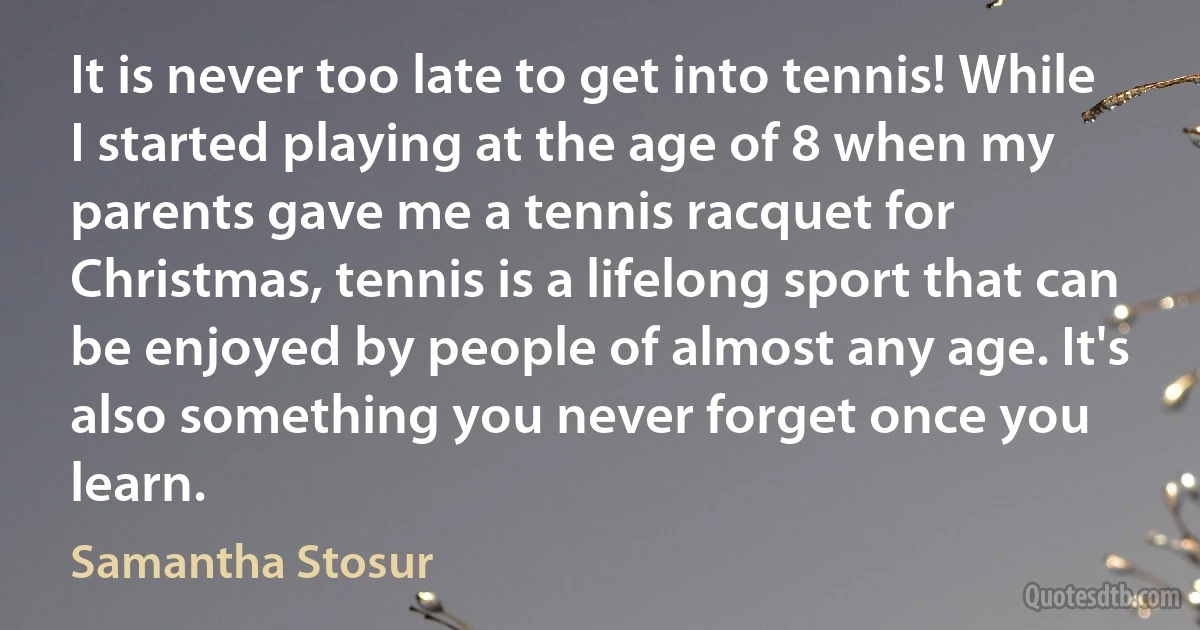 It is never too late to get into tennis! While I started playing at the age of 8 when my parents gave me a tennis racquet for Christmas, tennis is a lifelong sport that can be enjoyed by people of almost any age. It's also something you never forget once you learn. (Samantha Stosur)