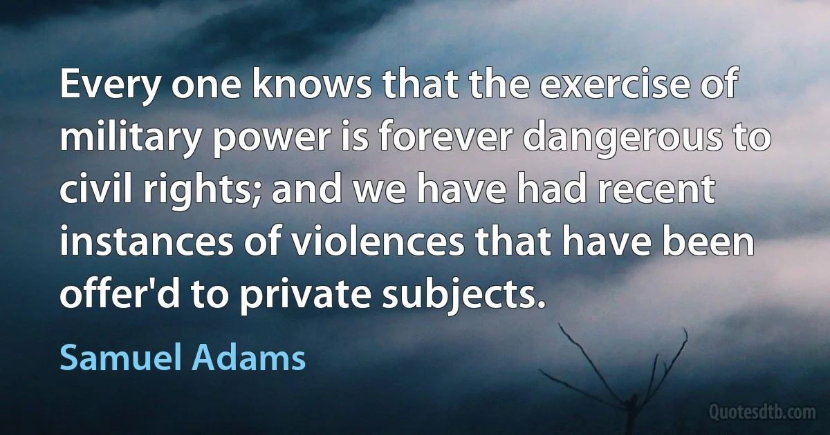 Every one knows that the exercise of military power is forever dangerous to civil rights; and we have had recent instances of violences that have been offer'd to private subjects. (Samuel Adams)