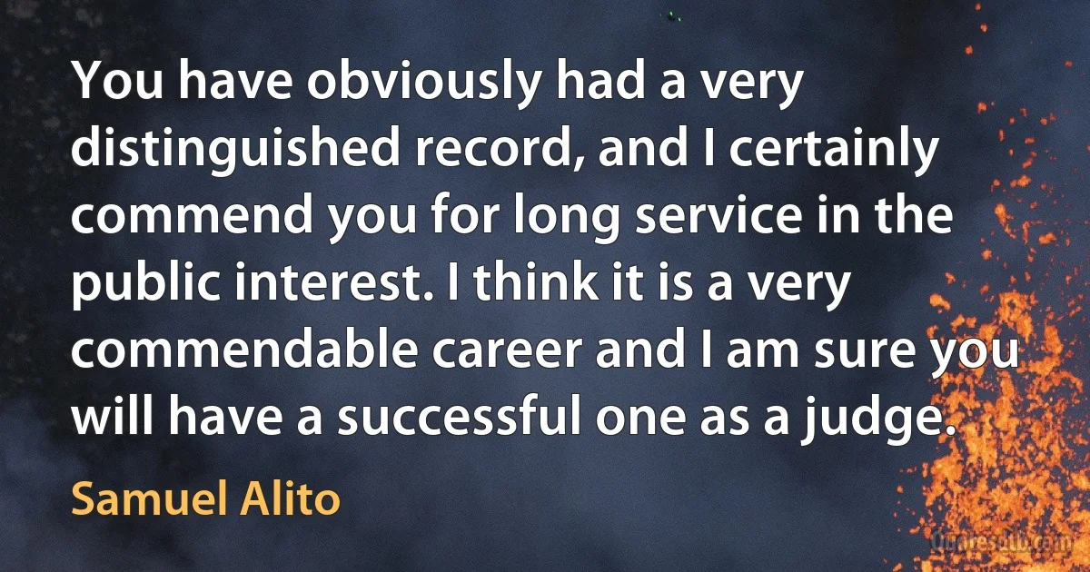 You have obviously had a very distinguished record, and I certainly commend you for long service in the public interest. I think it is a very commendable career and I am sure you will have a successful one as a judge. (Samuel Alito)