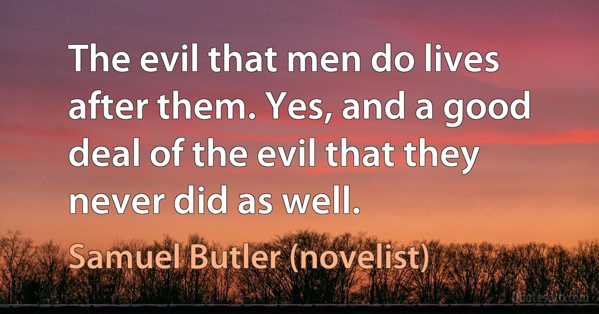 The evil that men do lives after them. Yes, and a good deal of the evil that they never did as well. (Samuel Butler (novelist))