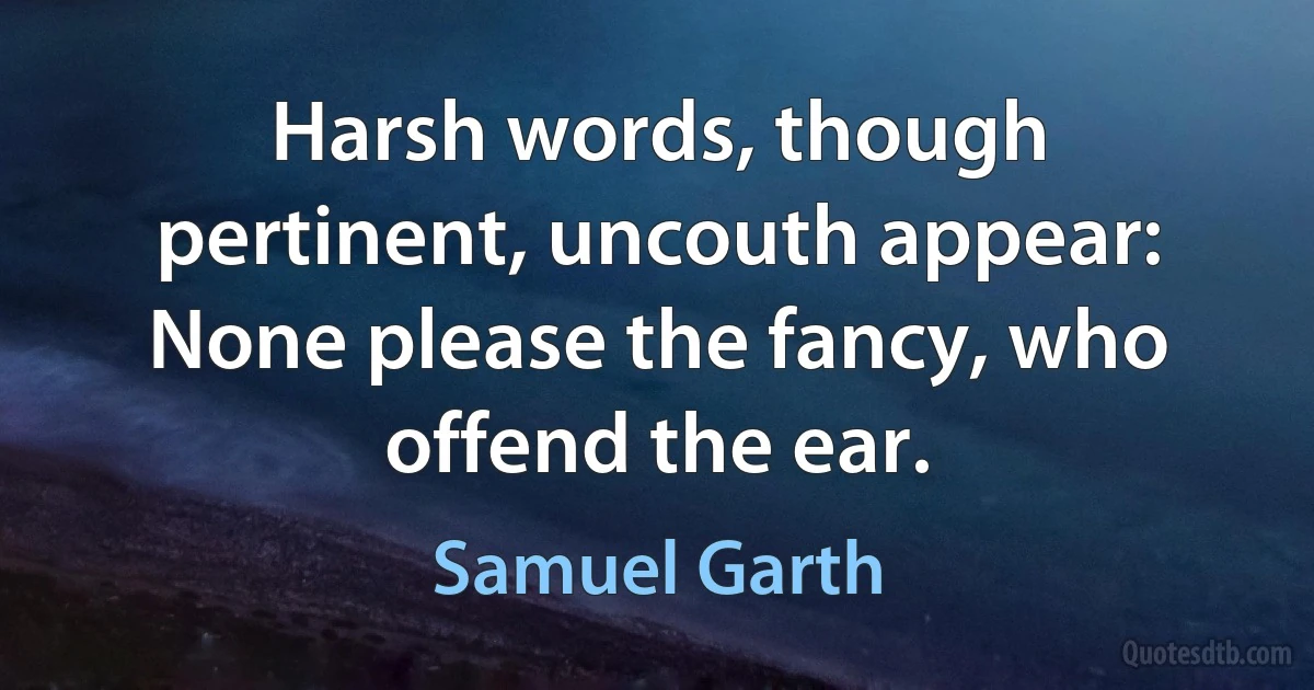 Harsh words, though pertinent, uncouth appear:
None please the fancy, who offend the ear. (Samuel Garth)