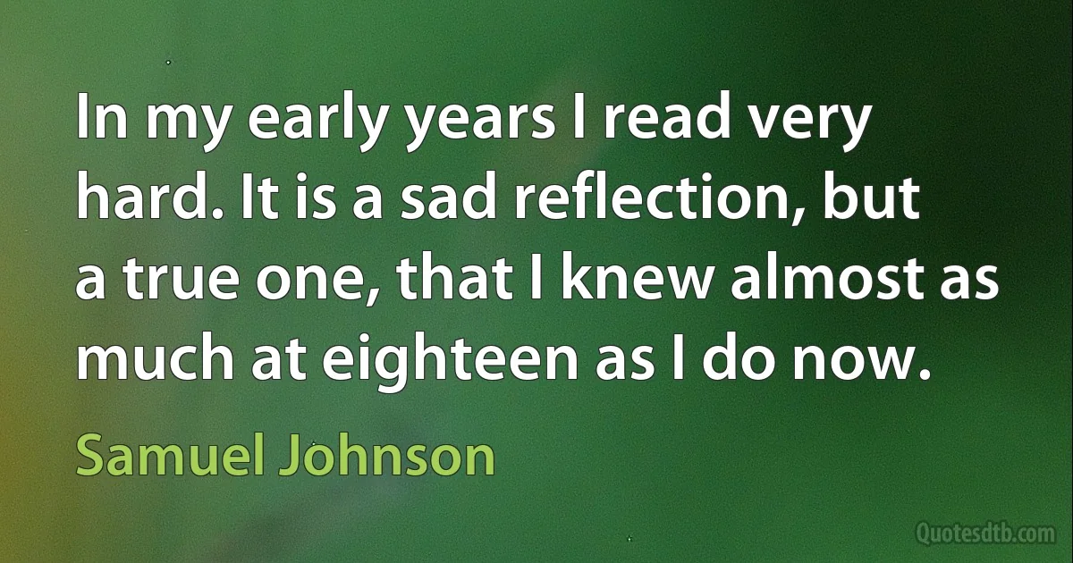 In my early years I read very hard. It is a sad reflection, but a true one, that I knew almost as much at eighteen as I do now. (Samuel Johnson)