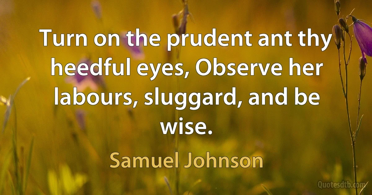 Turn on the prudent ant thy heedful eyes, Observe her labours, sluggard, and be wise. (Samuel Johnson)