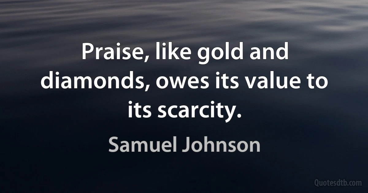 Praise, like gold and diamonds, owes its value to its scarcity. (Samuel Johnson)