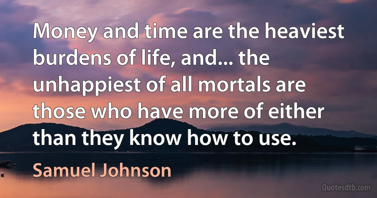 Money and time are the heaviest burdens of life, and... the unhappiest of all mortals are those who have more of either than they know how to use. (Samuel Johnson)