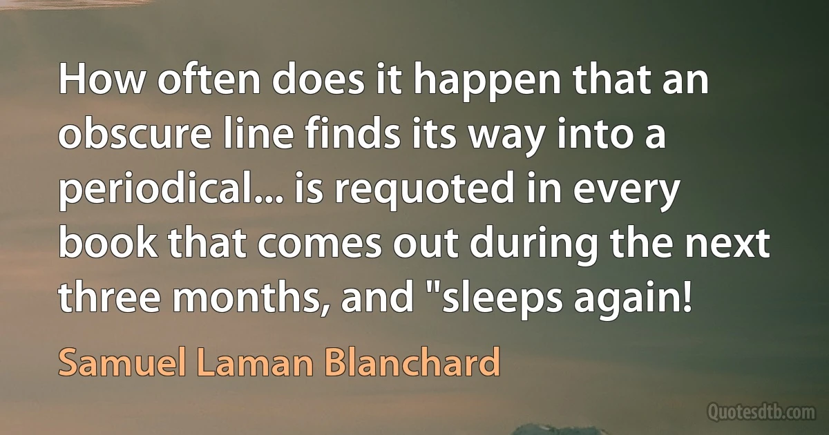 How often does it happen that an obscure line finds its way into a periodical... is requoted in every book that comes out during the next three months, and "sleeps again! (Samuel Laman Blanchard)