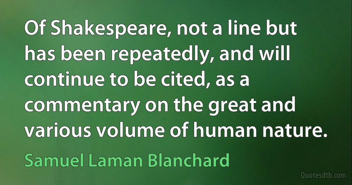 Of Shakespeare, not a line but has been repeatedly, and will continue to be cited, as a commentary on the great and various volume of human nature. (Samuel Laman Blanchard)