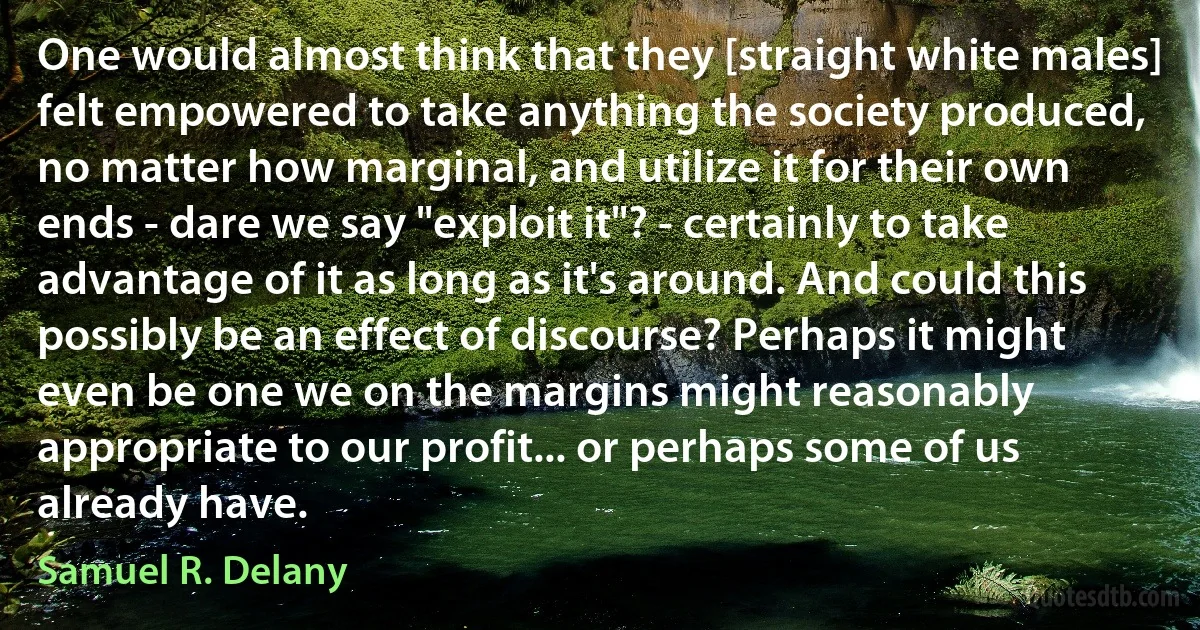 One would almost think that they [straight white males] felt empowered to take anything the society produced, no matter how marginal, and utilize it for their own ends - dare we say "exploit it"? - certainly to take advantage of it as long as it's around. And could this possibly be an effect of discourse? Perhaps it might even be one we on the margins might reasonably appropriate to our profit... or perhaps some of us already have. (Samuel R. Delany)