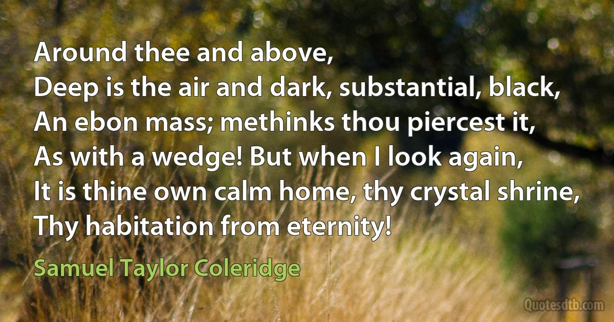 Around thee and above,
Deep is the air and dark, substantial, black,
An ebon mass; methinks thou piercest it,
As with a wedge! But when I look again,
It is thine own calm home, thy crystal shrine,
Thy habitation from eternity! (Samuel Taylor Coleridge)