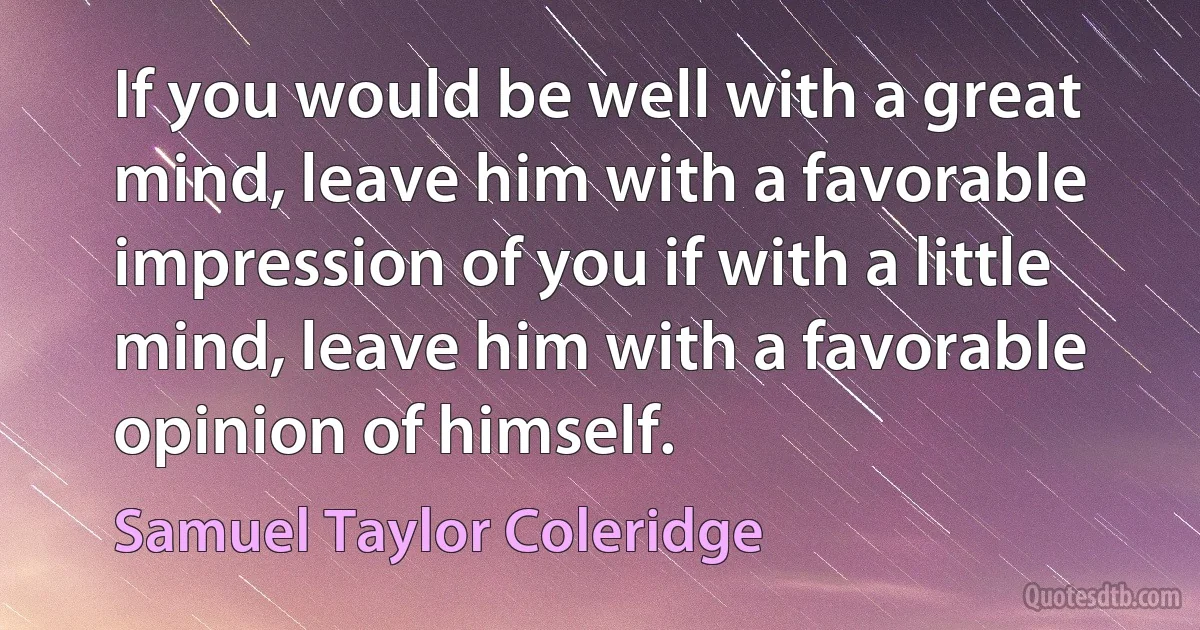 If you would be well with a great mind, leave him with a favorable impression of you if with a little mind, leave him with a favorable opinion of himself. (Samuel Taylor Coleridge)