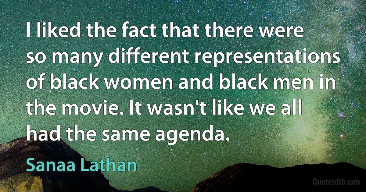 I liked the fact that there were so many different representations of black women and black men in the movie. It wasn't like we all had the same agenda. (Sanaa Lathan)